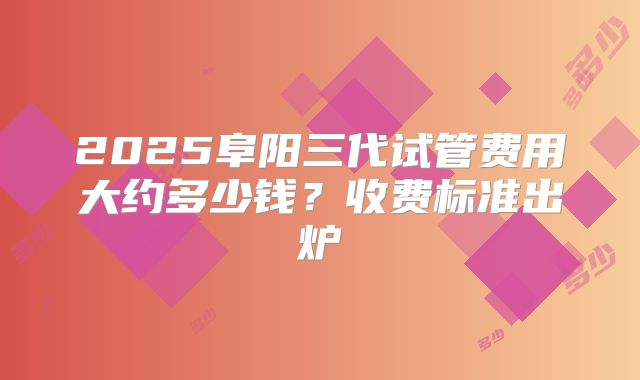 2025阜阳三代试管费用大约多少钱？收费标准出炉