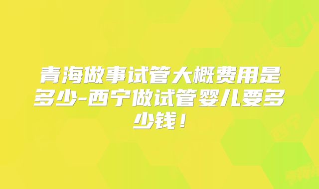 青海做事试管大概费用是多少-西宁做试管婴儿要多少钱!