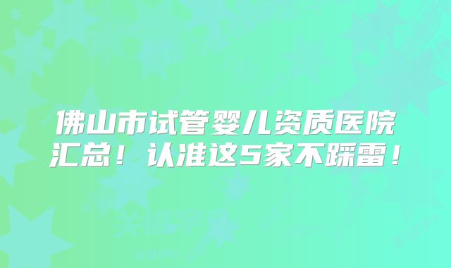 佛山市试管婴儿资质医院汇总!认准这5家不踩雷!