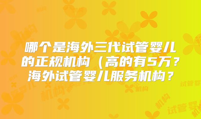 哪个是海外三代试管婴儿的正规机构（高的有5万？海外试管婴儿服务机构？