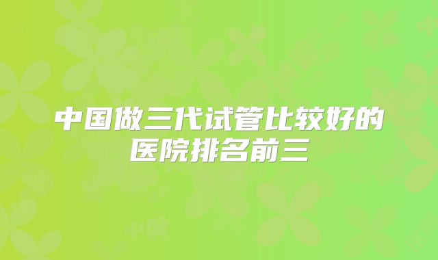 中国做三代试管比较好的医院排名前三