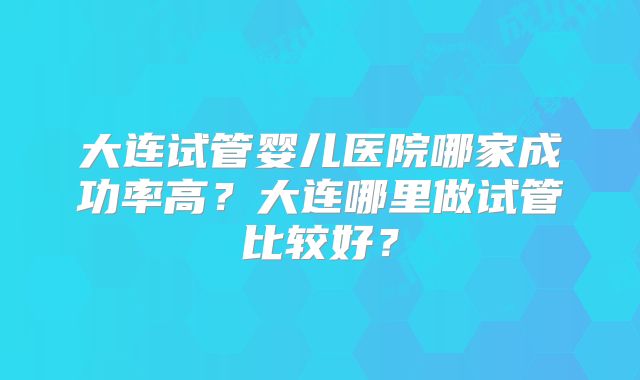 大连试管婴儿医院哪家成功率高？大连哪里做试管比较好？