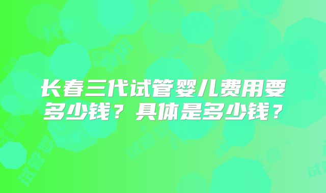 长春三代试管婴儿费用要多少钱？具体是多少钱？