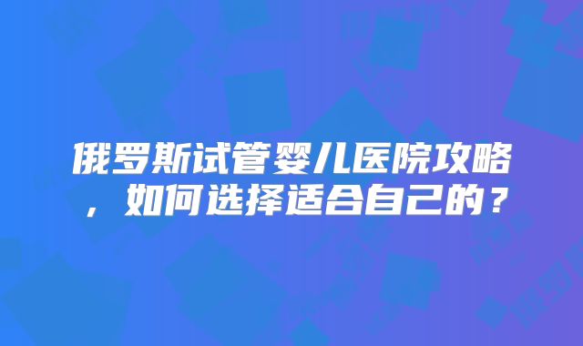 俄罗斯试管婴儿医院攻略,如何选择适合自己的?