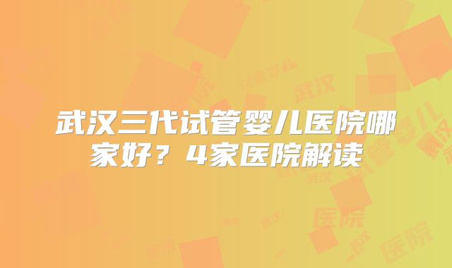 武汉三代试管婴儿医院哪家好？4家医院解读