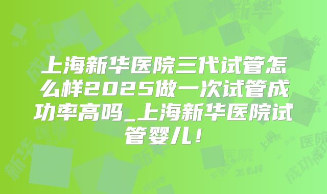 上海新华医院三代试管怎么样2025做一次试管成功率高吗_上海新华医院试管婴儿！