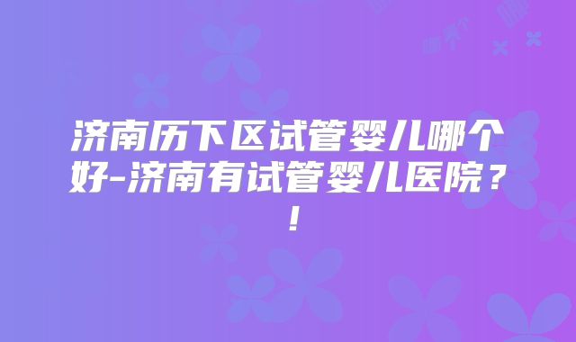 济南历下区试管婴儿哪个好-济南有试管婴儿医院？！