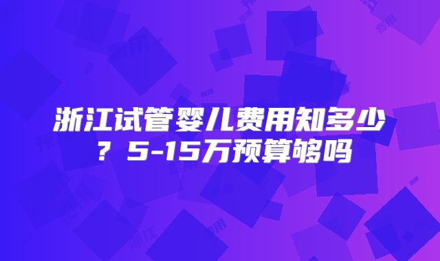 浙江试管婴儿费用知多少？5-15万预算够吗