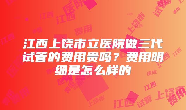 江西上饶市立医院做三代试管的费用贵吗？费用明细是怎么样的