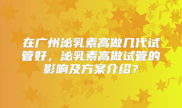在广州泌乳素高做几代试管好，泌乳素高做试管的影响及方案介绍？
