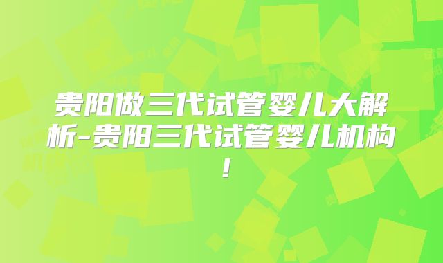 贵阳做三代试管婴儿大解析-贵阳三代试管婴儿机构!