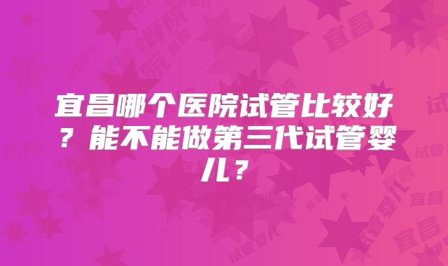宜昌哪个医院试管比较好?能不能做第三代试管婴儿?