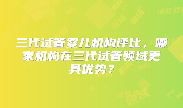 三代试管婴儿机构评比，哪家机构在三代试管领域更具优势？
