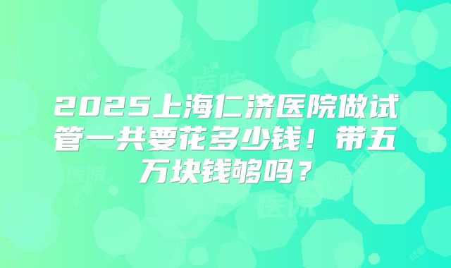 2025上海仁济医院做试管一共要花多少钱！带五万块钱够吗？