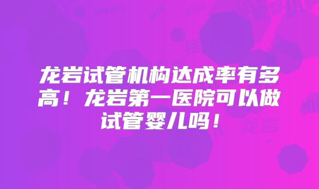 龙岩试管机构达成率有多高!龙岩第一医院可以做试管婴儿吗!
