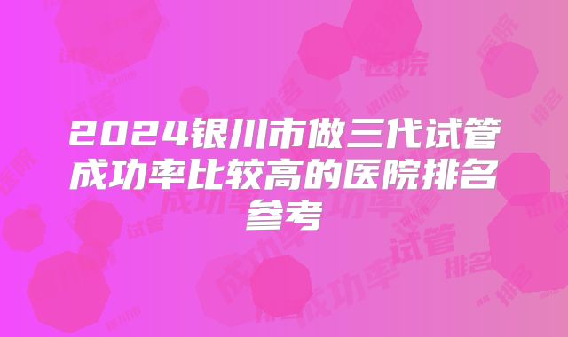 2024银川市做三代试管成功率比较高的医院排名参考