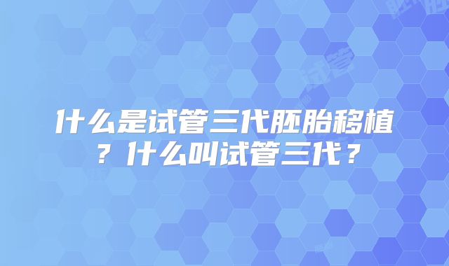 什么是试管三代胚胎移植?什么叫试管三代?