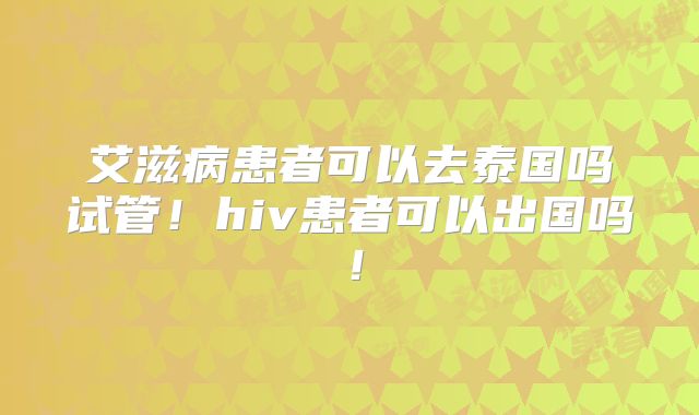 艾滋病患者可以去泰国吗试管！hiv患者可以出国吗！