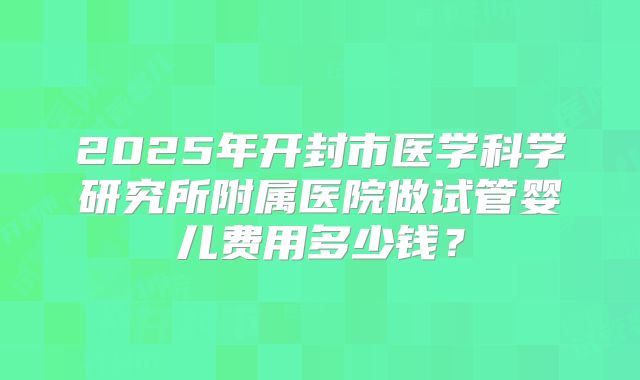 2025年开封市医学科学研究所附属医院做试管婴儿费用多少钱？