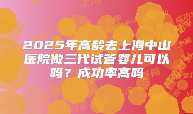 2025年高龄去上海中山医院做三代试管婴儿可以吗？成功率高吗
