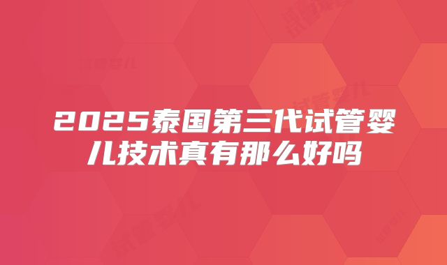 2025泰国第三代试管婴儿技术真有那么好吗