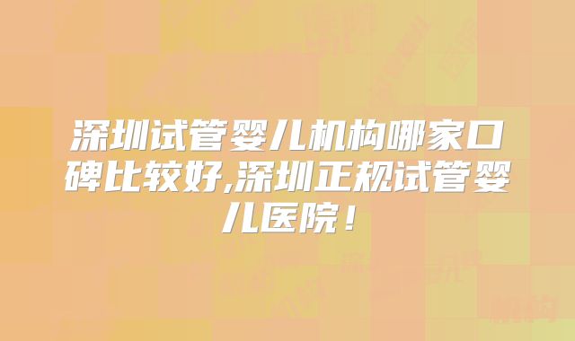 深圳试管婴儿机构哪家口碑比较好,深圳正规试管婴儿医院！