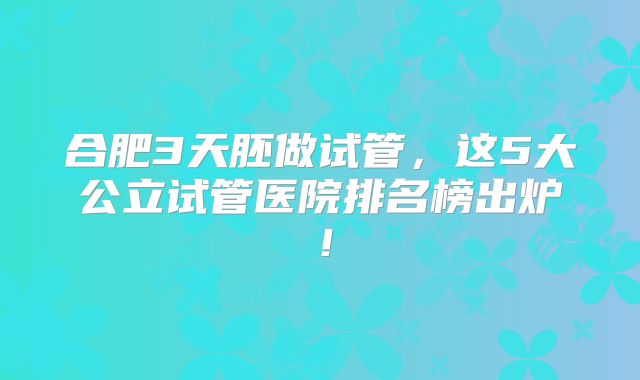 合肥3天胚做试管，这5大公立试管医院排名榜出炉！