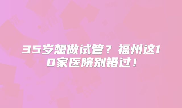 35岁想做试管？福州这10家医院别错过！