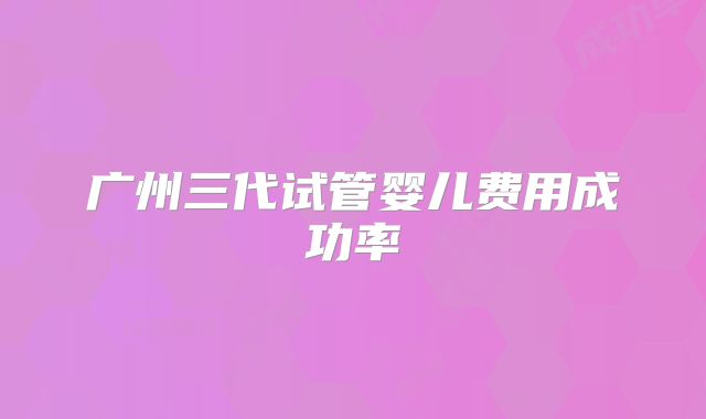 广州三代试管婴儿费用成功率
