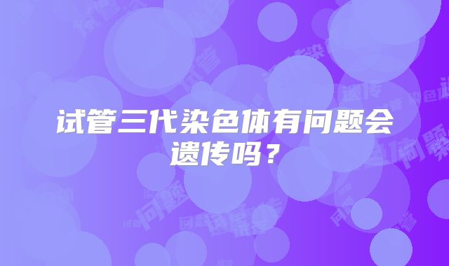 试管三代染色体有问题会遗传吗?