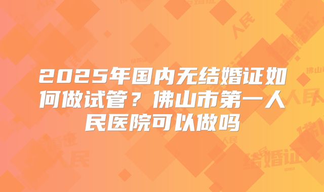 2025年国内无结婚证如何做试管？佛山市第一人民医院可以做吗