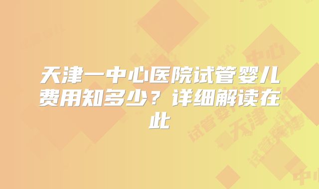 天津一中心医院试管婴儿费用知多少？详细解读在此