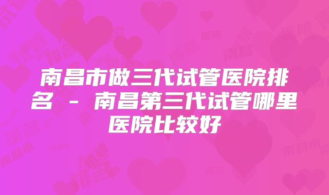 南昌市做三代试管医院排名 - 南昌第三代试管哪里医院比较好