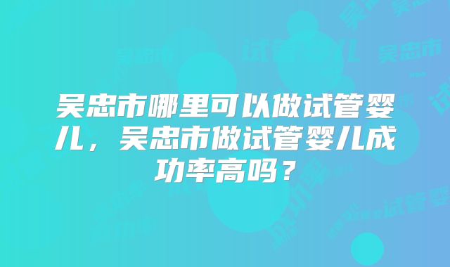 吴忠市哪里可以做试管婴儿,吴忠市做试管婴儿成功率高吗?