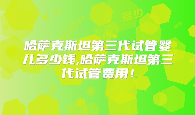 哈萨克斯坦第三代试管婴儿多少钱,哈萨克斯坦第三代试管费用!