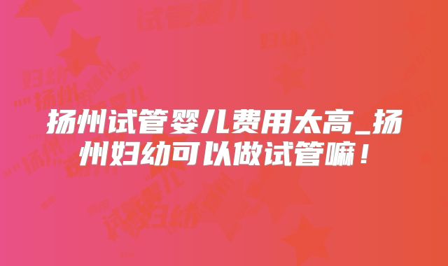 扬州试管婴儿费用太高_扬州妇幼可以做试管嘛！