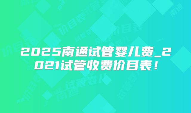 2025南通试管婴儿费_2021试管收费价目表！