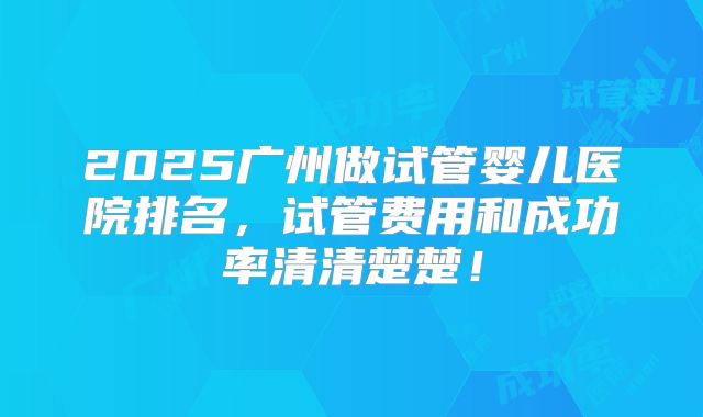 2025广州做试管婴儿医院排名，试管费用和成功率清清楚楚！