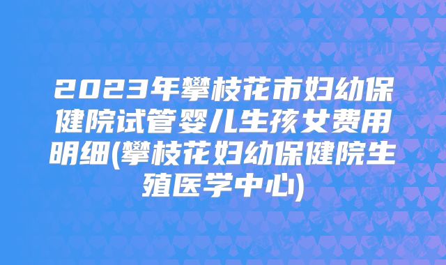 2023年攀枝花市妇幼保健院试管婴儿生孩女费用明细(攀枝花妇幼保健院生殖医学中心)