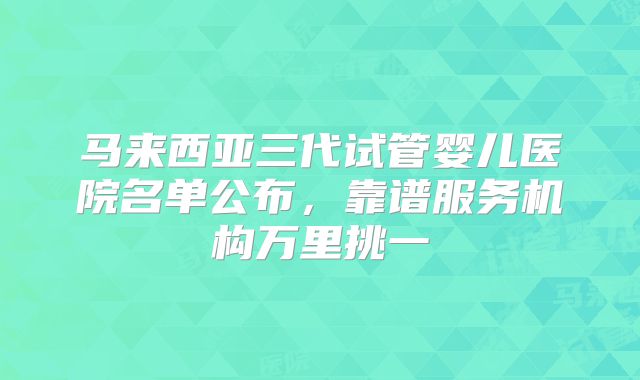 马来西亚三代试管婴儿医院名单公布,靠谱服务机构万里挑一