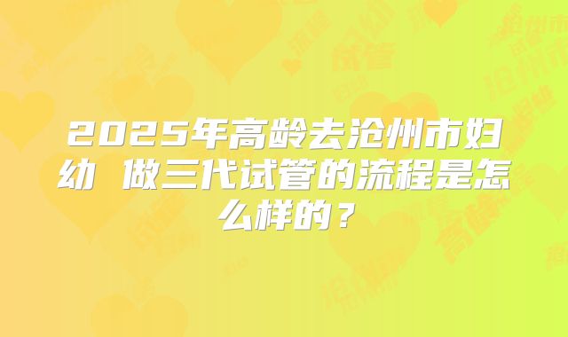 2025年高龄去沧州市妇幼 做三代试管的流程是怎么样的?
