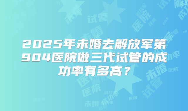 2025年未婚去解放军第904医院做三代试管的成功率有多高？