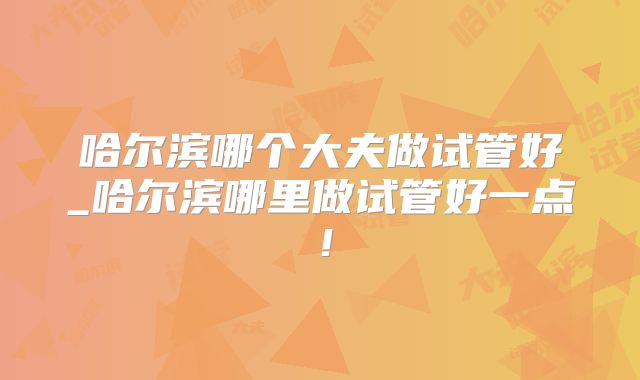 哈尔滨哪个大夫做试管好_哈尔滨哪里做试管好一点!
