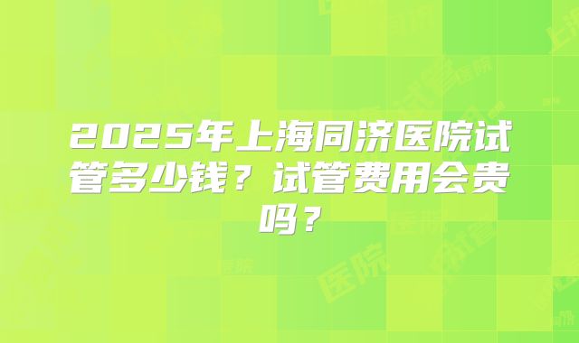 2025年上海同济医院试管多少钱?试管费用会贵吗?