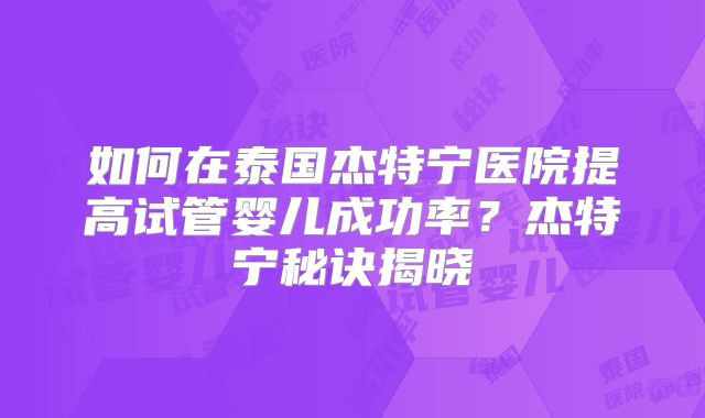 如何在泰国杰特宁医院提高试管婴儿成功率？杰特宁秘诀揭晓