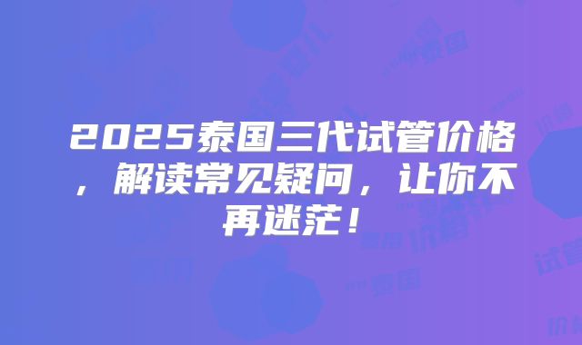 2025泰国三代试管价格，解读常见疑问，让你不再迷茫！