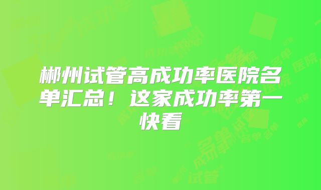 郴州试管高成功率医院名单汇总！这家成功率第一快看