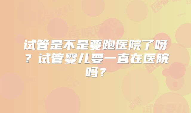 试管是不是要跑医院了呀?试管婴儿要一直在医院吗?