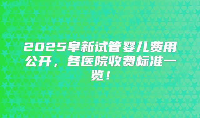 2025阜新试管婴儿费用公开，各医院收费标准一览！