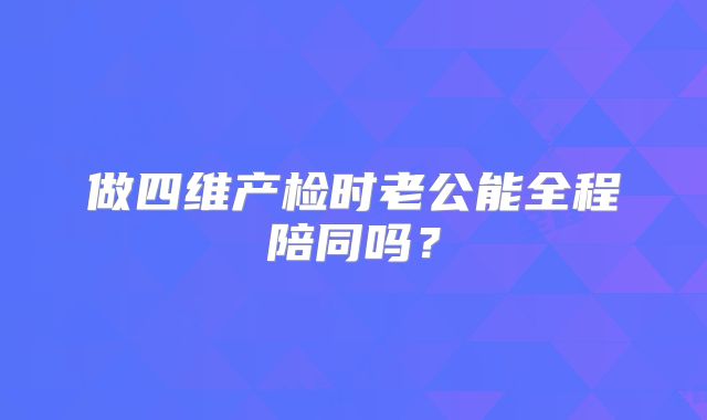 做四维产检时老公能全程陪同吗？